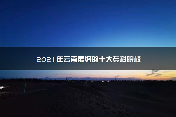 2021年云南最好的十大专科院校