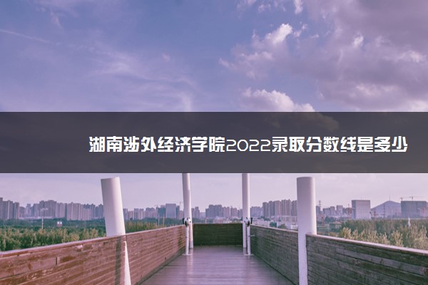 湖南涉外经济学院2022录取分数线是多少以及附历年各专业录取分数线