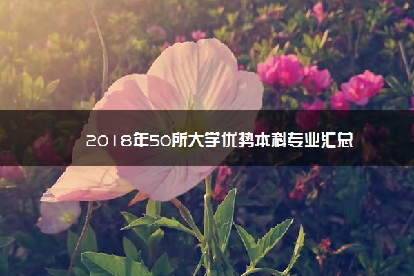 2018年50所大学优势本科专业汇总