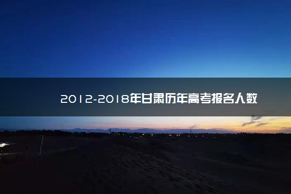 2012-2018年甘肃历年高考报名人数汇总