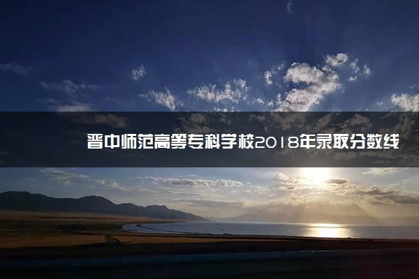 晋中师范高等专科学校2018年录取分数线