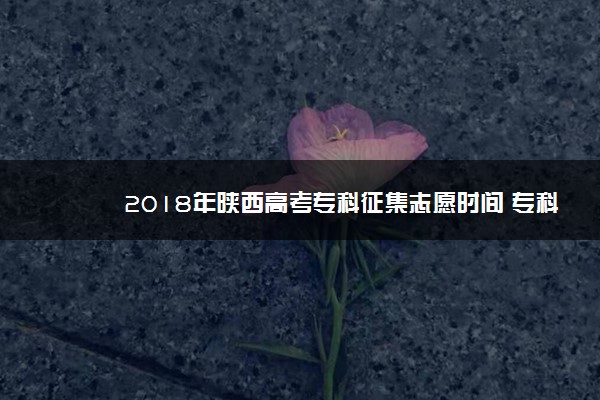 2018年陕西高考专科征集志愿时间 专科志愿什么时候征集