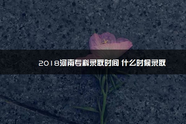 2018河南专科录取时间 什么时候录取