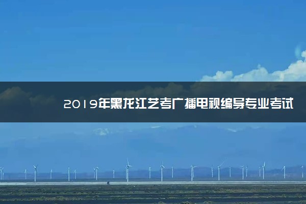 2019年黑龙江艺考广播电视编导专业考试说明及评分标准