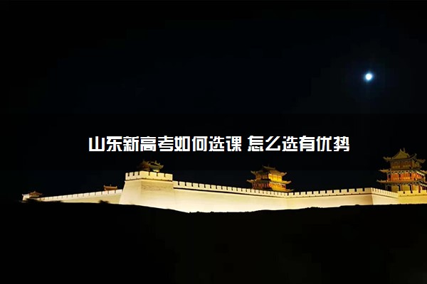 山东新高考如何选课 怎么选有优势