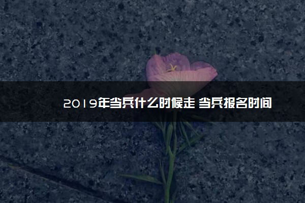 2019年当兵什么时候走 当兵报名时间