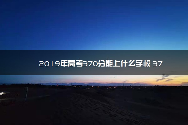 2019年高考370分能上什么学校 370分可以读什么大学