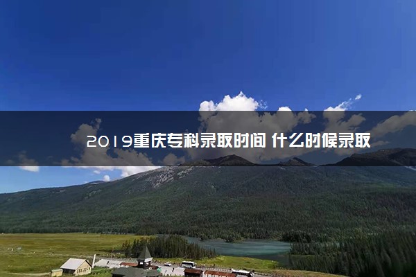 2019重庆专科录取时间 什么时候录取