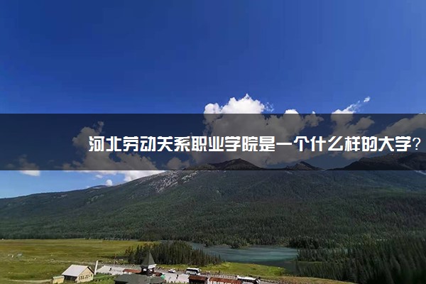 河北劳动关系职业学院是一个什么样的大学？2020年河北劳动关系职业学院介绍