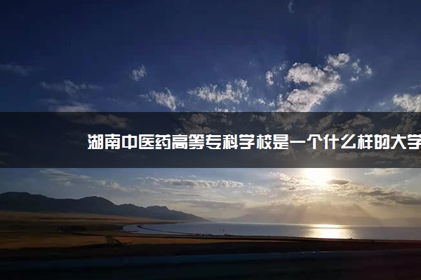 湖南中医药高等专科学校是一个什么样的大学？2020年湖南中医药高等专科学校介绍