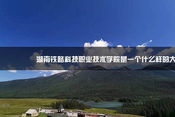 湖南铁路科技职业技术学院是一个什么样的大学？2020年湖南铁路科技职业技术学院介绍