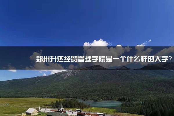 郑州升达经贸管理学院是一个什么样的大学？2020年郑州升达经贸管理学院介绍