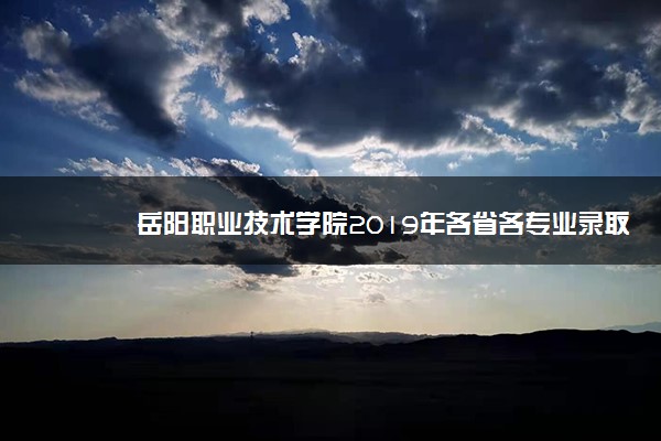 岳阳职业技术学院2019年各省各专业录取分数线