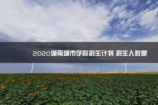 2020湖南城市学院招生计划 招生人数是多少