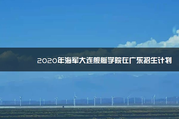 2020年海军大连舰艇学院在广东招生计划