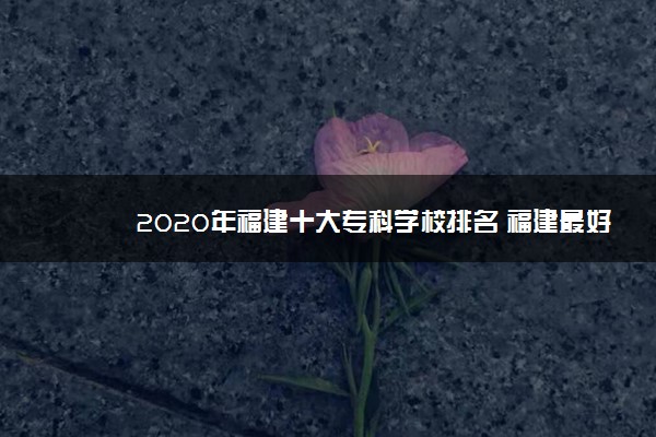 2020年福建十大专科学校排名 福建最好的高职院校