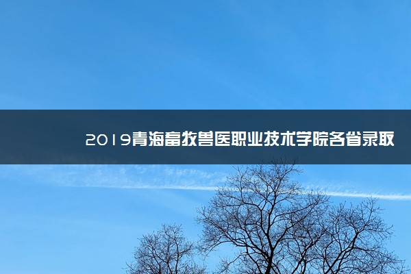 2019青海畜牧兽医职业技术学院各省录取分数线