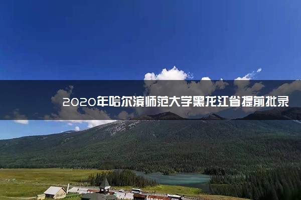 2020年哈尔滨师范大学黑龙江省提前批录取分数线公布