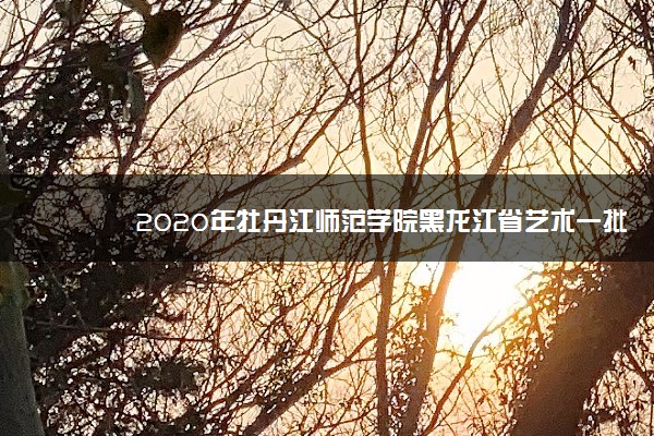 2020年牡丹江师范学院黑龙江省艺术一批A段录取分数线公布