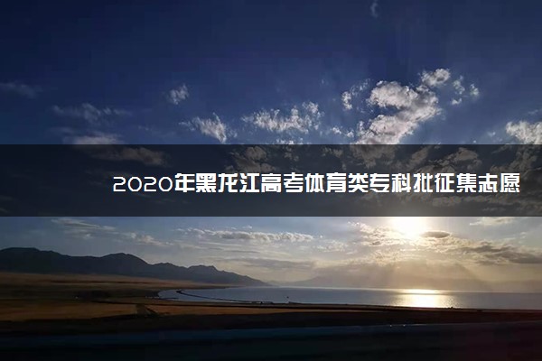 2020年黑龙江高考体育类专科批征集志愿填报时间