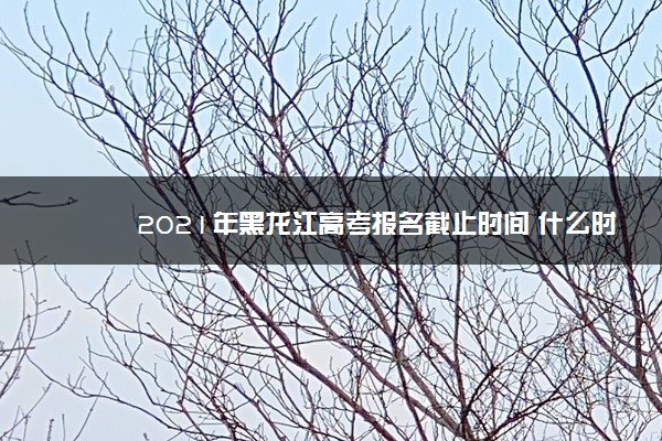 2021年黑龙江高考报名截止时间 什么时候停止报名