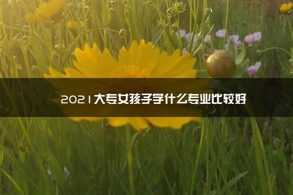 2021大专女孩子学什么专业比较好