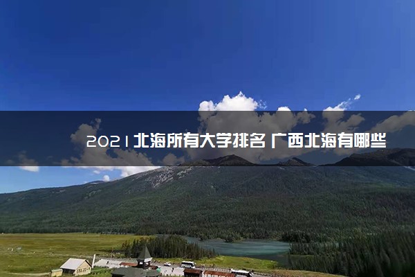 2021北海所有大学排名 广西北海有哪些大学【本科专科】