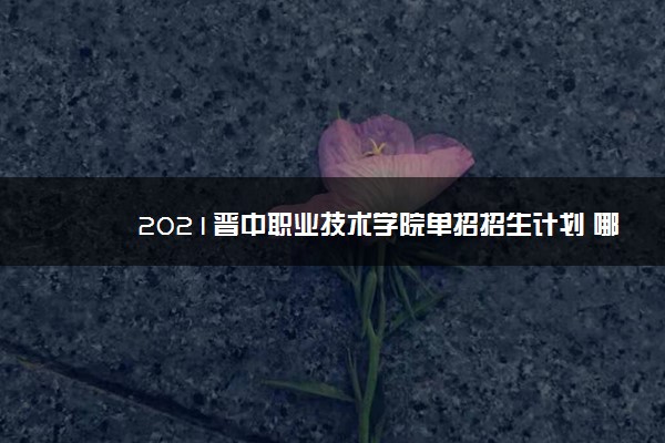 2021晋中职业技术学院单招招生计划 哪些专业招生