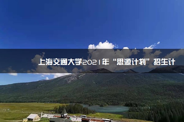 上海交通大学2021年“思源计划”招生计划及录取原则