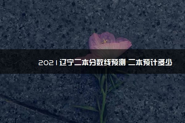 2021辽宁二本分数线预测 二本预计多少分