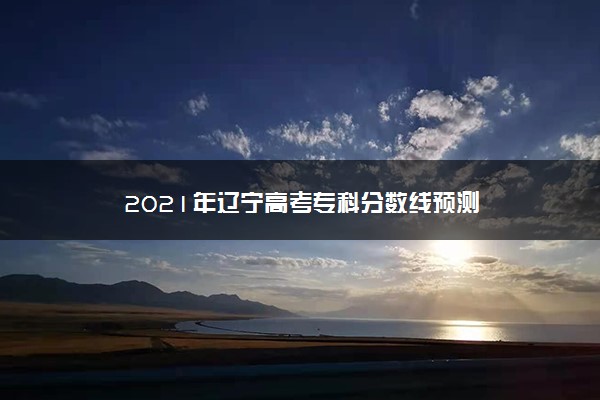 2021年辽宁高考专科分数线预测