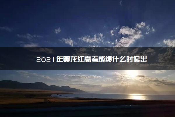 2021年黑龙江高考成绩什么时候出