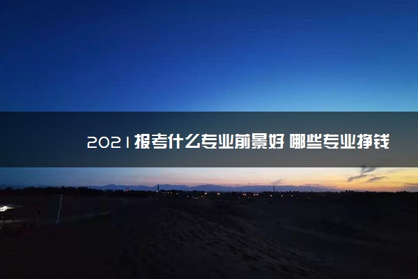 2021报考什么专业前景好 哪些专业挣钱