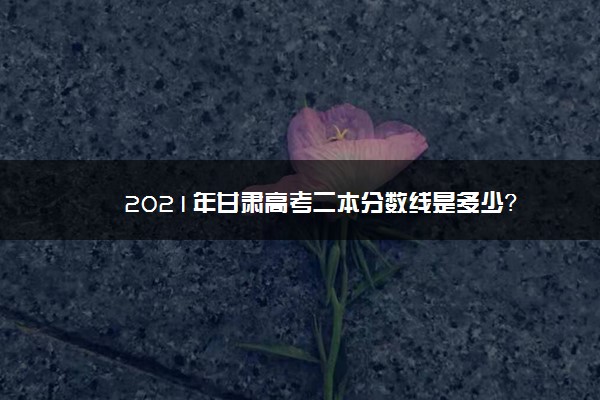 2021年甘肃高考二本分数线是多少？