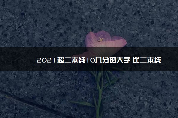 2021超二本线10几分的大学 比二本线高10分怎么填报志愿