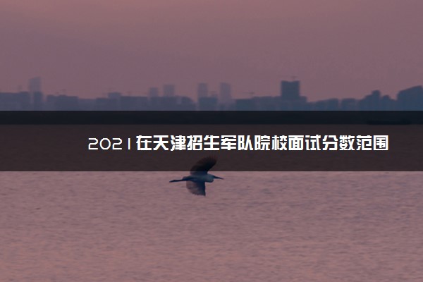 2021在天津招生军队院校面试分数范围