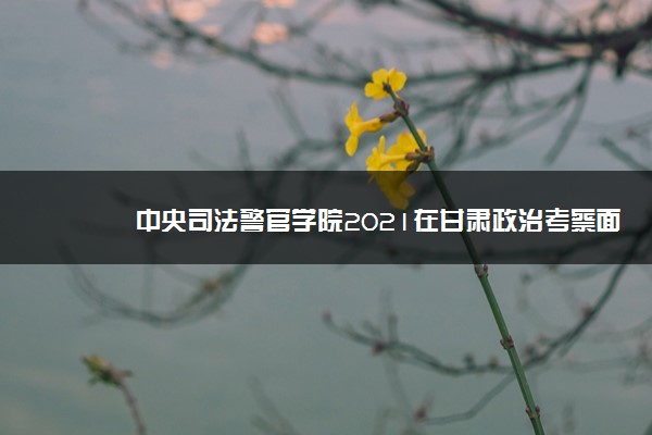 中央司法警官学院2021在甘肃政治考察面试体检体测时间及地点