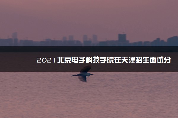 2021北京电子科技学院在天津招生面试分数范围