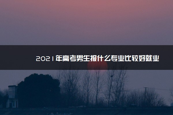 2021年高考男生报什么专业比较好就业