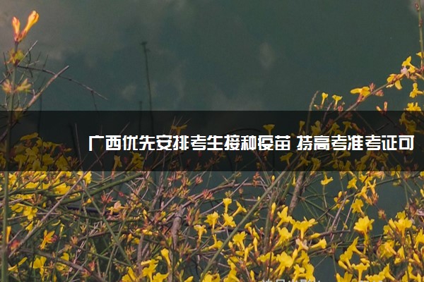 广西优先安排考生接种疫苗 持高考准考证可走绿色通道