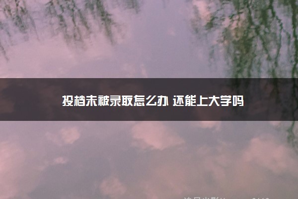 投档未被录取怎么办 还能上大学吗