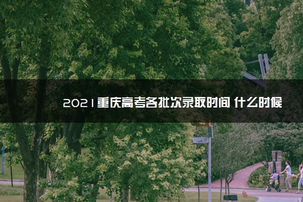 2021重庆高考各批次录取时间 什么时候录取