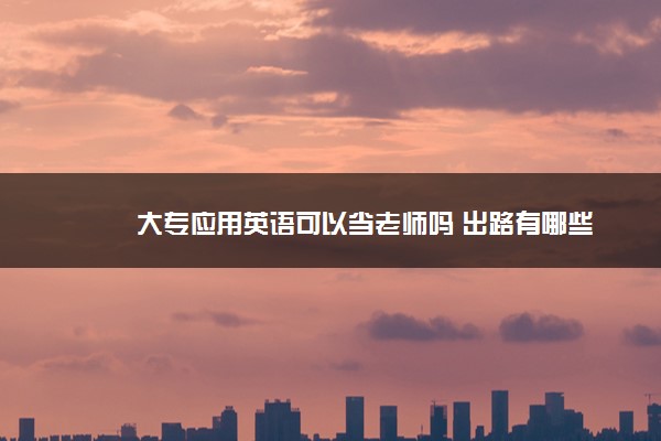 大专应用英语可以当老师吗 出路有哪些