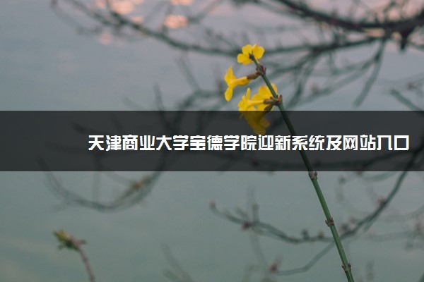 天津商业大学宝德学院迎新系统及网站入口 2021新生入学须知及注意事项