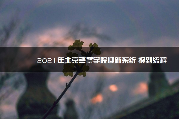 2021年北京警察学院迎新系统 报到流程及入学须知