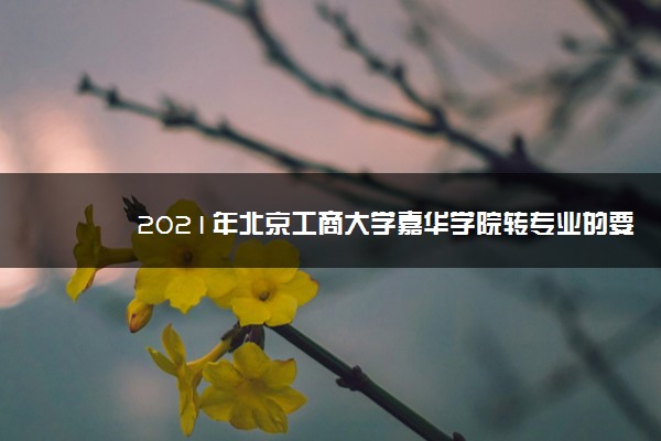 2021年北京工商大学嘉华学院转专业的要求条件,转专业难不难好转吗