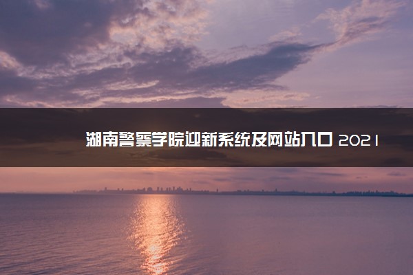 湖南警察学院迎新系统及网站入口 2021新生入学须知及注意事项