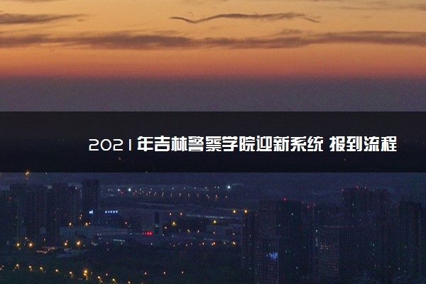 2021年吉林警察学院迎新系统 报到流程及入学须知