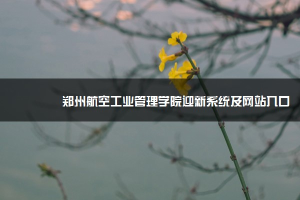 郑州航空工业管理学院迎新系统及网站入口 2021新生入学须知及注意事项