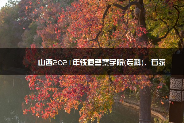 山西2021年铁道警察学院（专科）、石家庄邮电职业技术学院和山西警官职业学院面试（体检、体能测试）时间